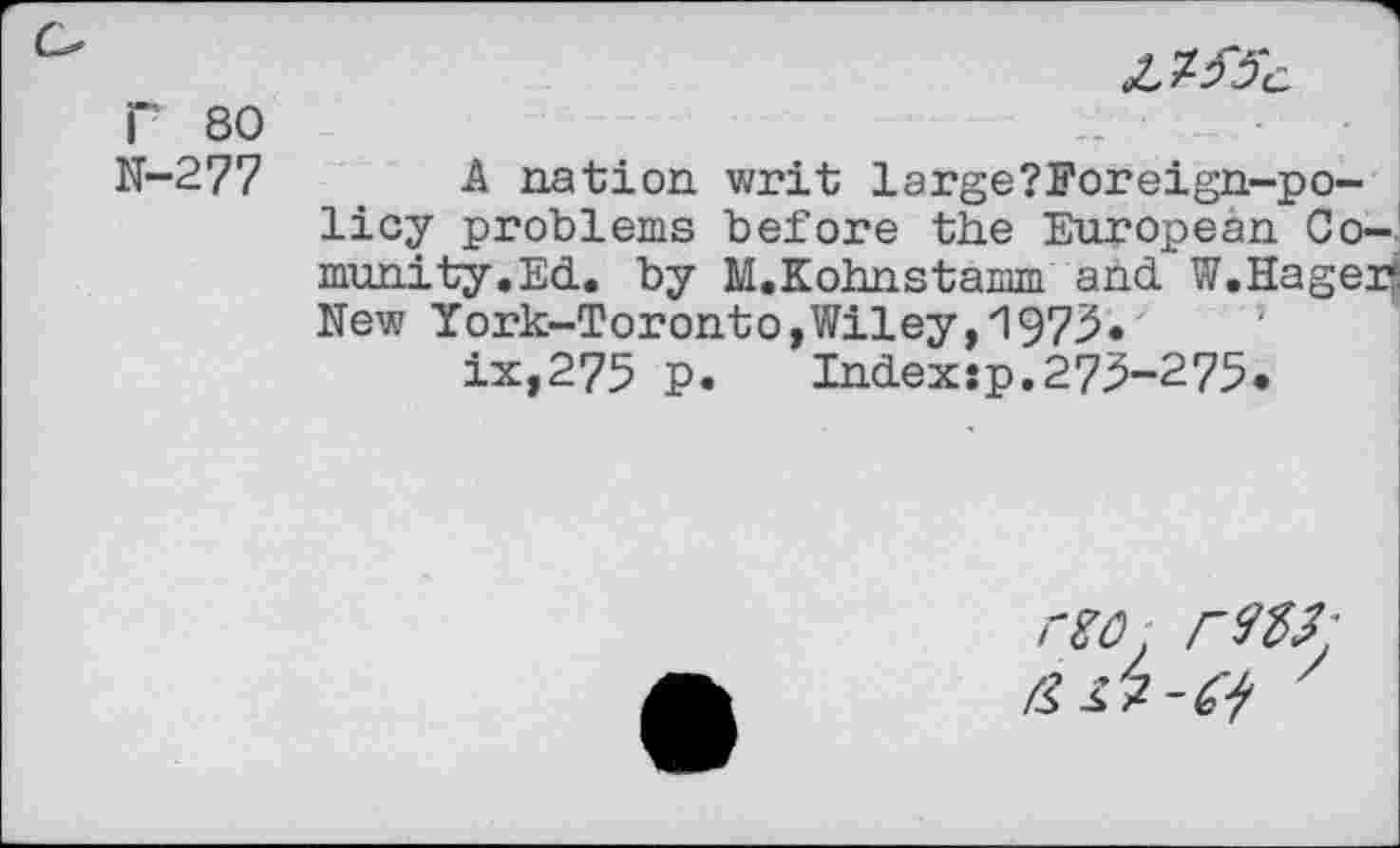 ﻿
r 80
N-277
A nation writ large?Foreign-po-licy problems before the European Co-munity.Ed. by M.Kohnstamm and W.Hager-New York-Toronto,Wiley,1973.
ix,275 p.	Index:p.273-275«
rzo.